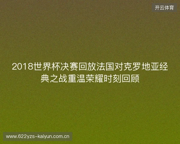2018世界杯决赛回放法国对克罗地亚经典之战重温荣耀时刻回顾